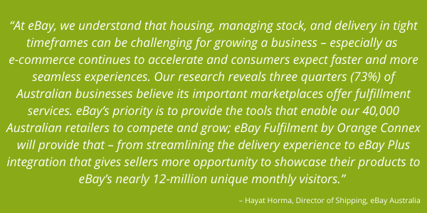 “At eBay, we understand that housing, managing stock, and delivery in tight timeframes can be challenging for growing a business – especially as e-commerce continues to accelerate and consumers expect faster and more seamless experiences.   Our research reveals three quarters (73 percent) of Australian businesses believe its important marketplaces offer fulfilment services. eBay’s priority is to provide the tools that enable our 40,000 Australian retailers to compete and grow; eBay Fulfilment by Orange Connex will provide that – from streamlining the delivery experience to eBay Plus integration that gives sellers more opportunity to showcase their products to eBay’s nearly 12-million unique monthly visitors.”   – Hayat Horma, Director of Shipping, eBay Australia